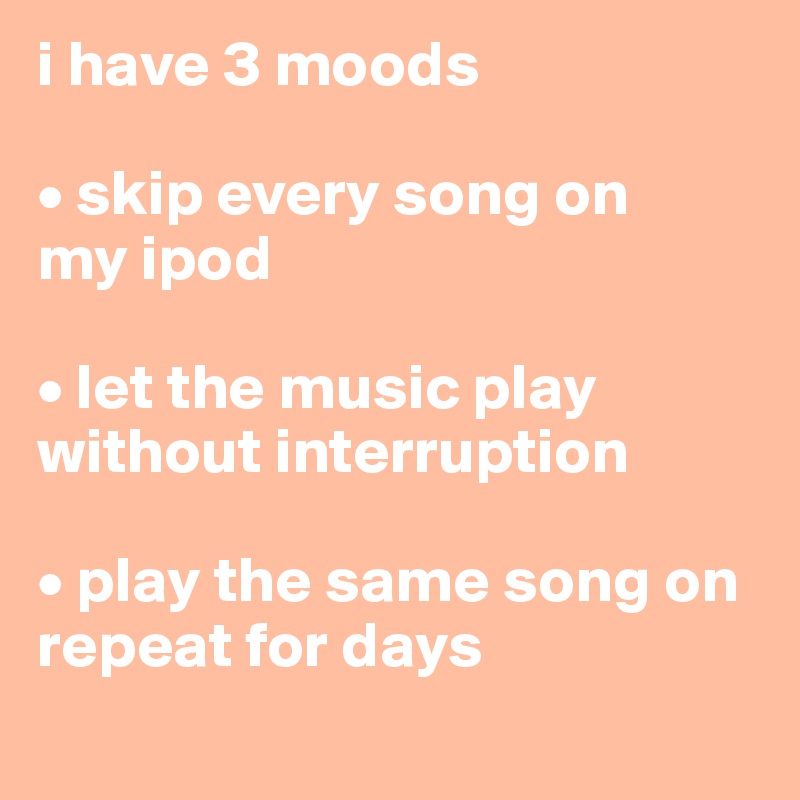 i have 3 moods

• skip every song on       my ipod

• let the music play without interruption

• play the same song on repeat for days
