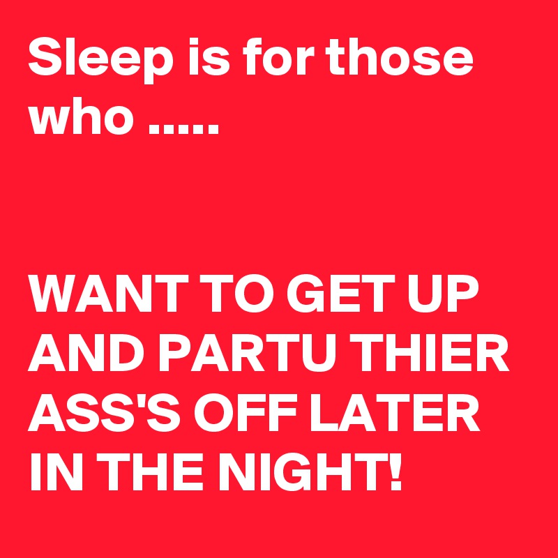 Sleep is for those who .....


WANT TO GET UP AND PARTU THIER ASS'S OFF LATER IN THE NIGHT!
