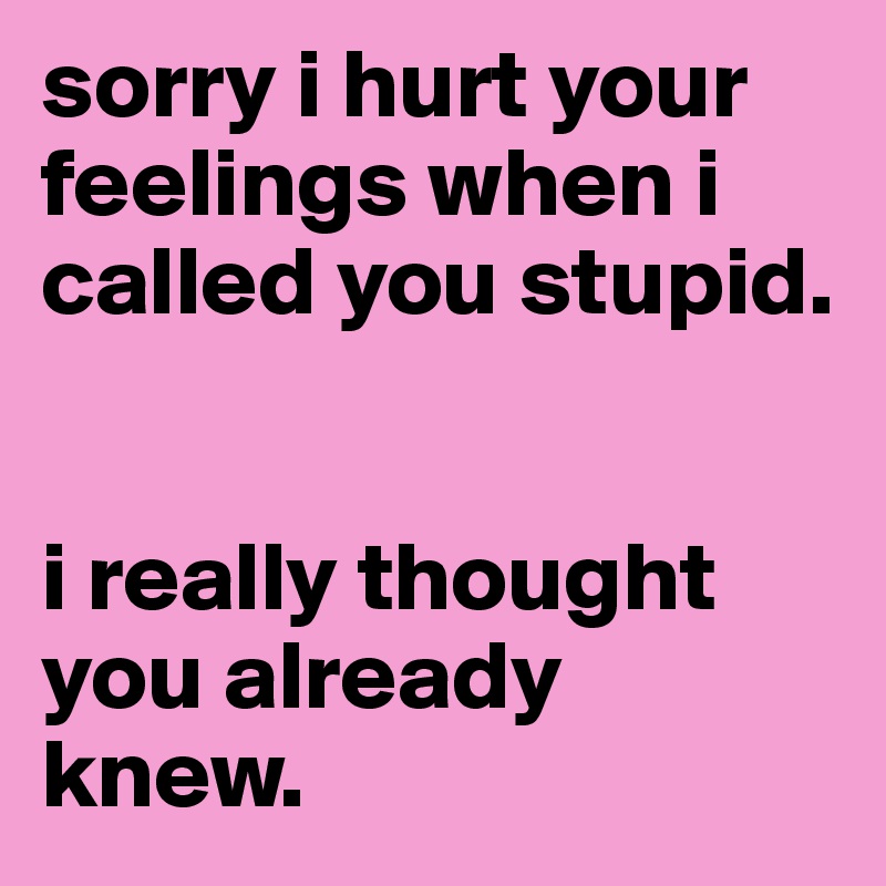 sorry i hurt your feelings when i called you stupid.

 
i really thought you already knew.