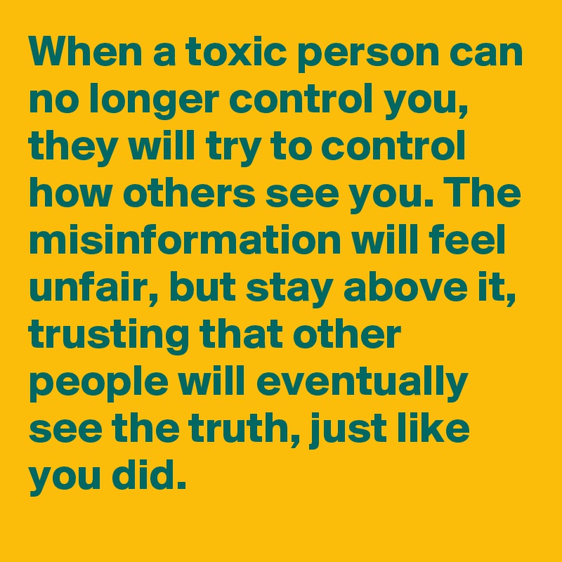When a toxic person can no longer control you, they will try to control how others see you. The misinformation will feel unfair, but stay above it, trusting that other people will eventually see the truth, just like you did.