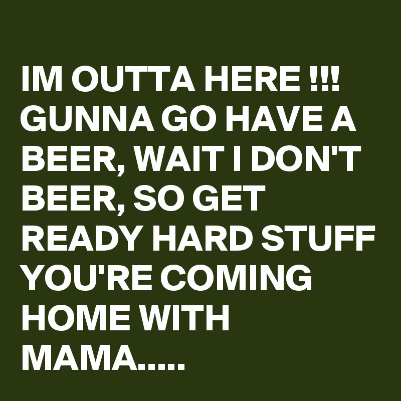 
IM OUTTA HERE !!!
GUNNA GO HAVE A BEER, WAIT I DON'T BEER, SO GET READY HARD STUFF YOU'RE COMING HOME WITH MAMA.....