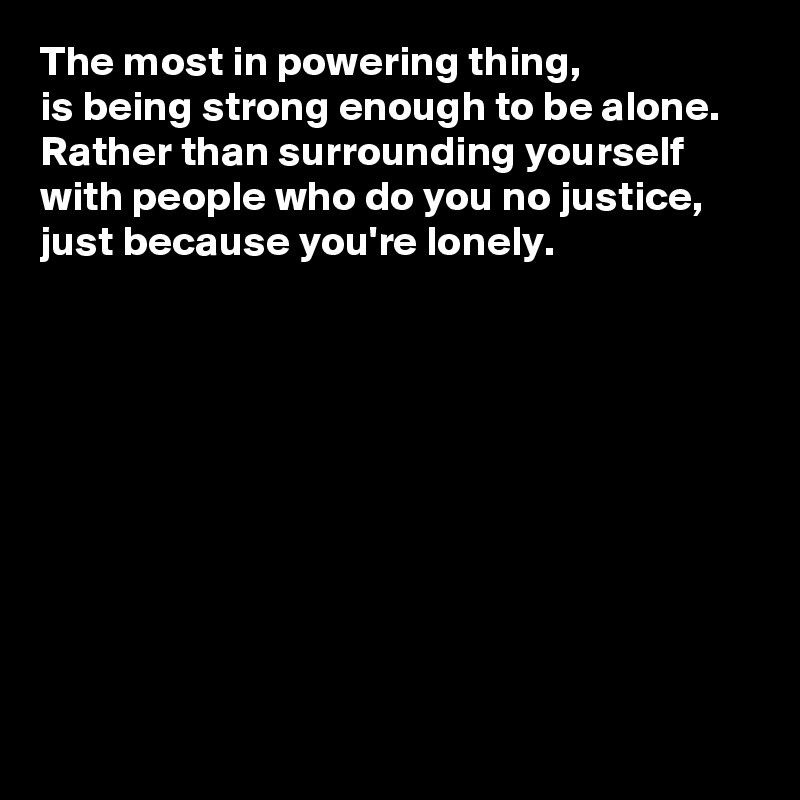 The most in powering thing, 
is being strong enough to be alone.  Rather than surrounding yourself with people who do you no justice, just because you're lonely. 










 
