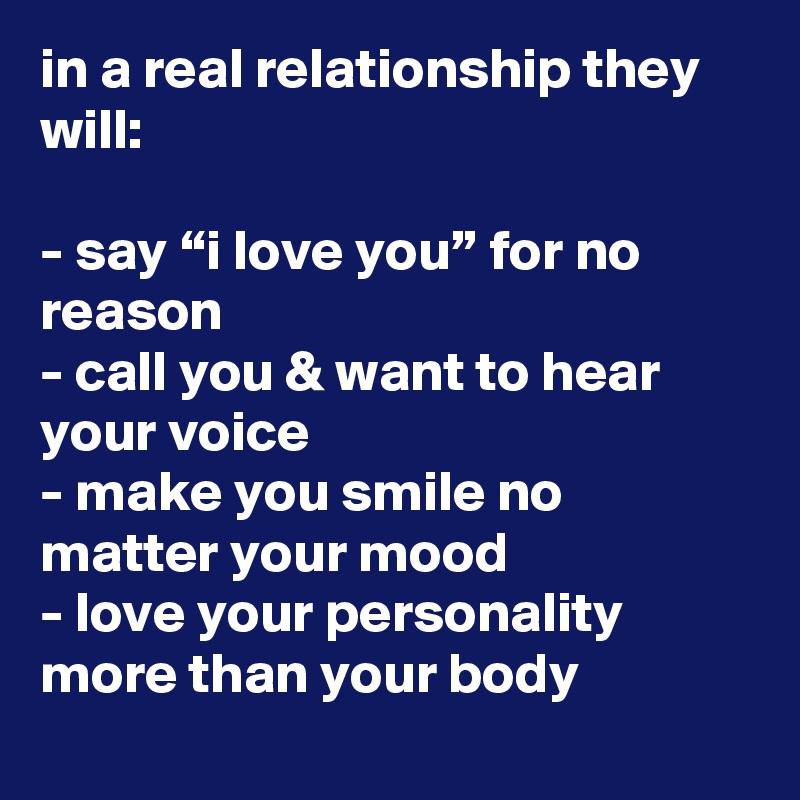 in a real relationship they will:

- say “i love you” for no reason
- call you & want to hear your voice
- make you smile no matter your mood
- love your personality more than your body