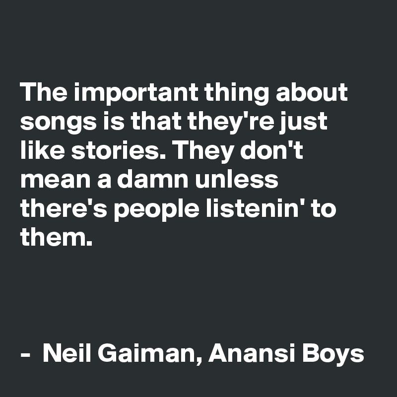 

The important thing about songs is that they're just like stories. They don't mean a damn unless there's people listenin' to them.



-  Neil Gaiman, Anansi Boys