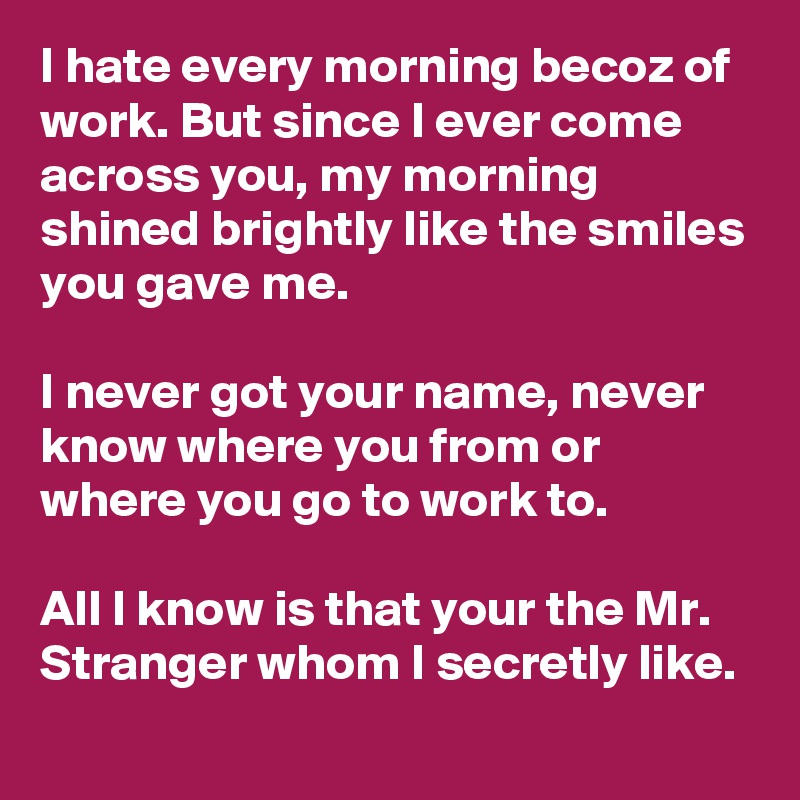 I hate every morning becoz of work. But since I ever come across you, my morning shined brightly like the smiles you gave me.

I never got your name, never know where you from or where you go to work to.

All I know is that your the Mr. Stranger whom I secretly like.
