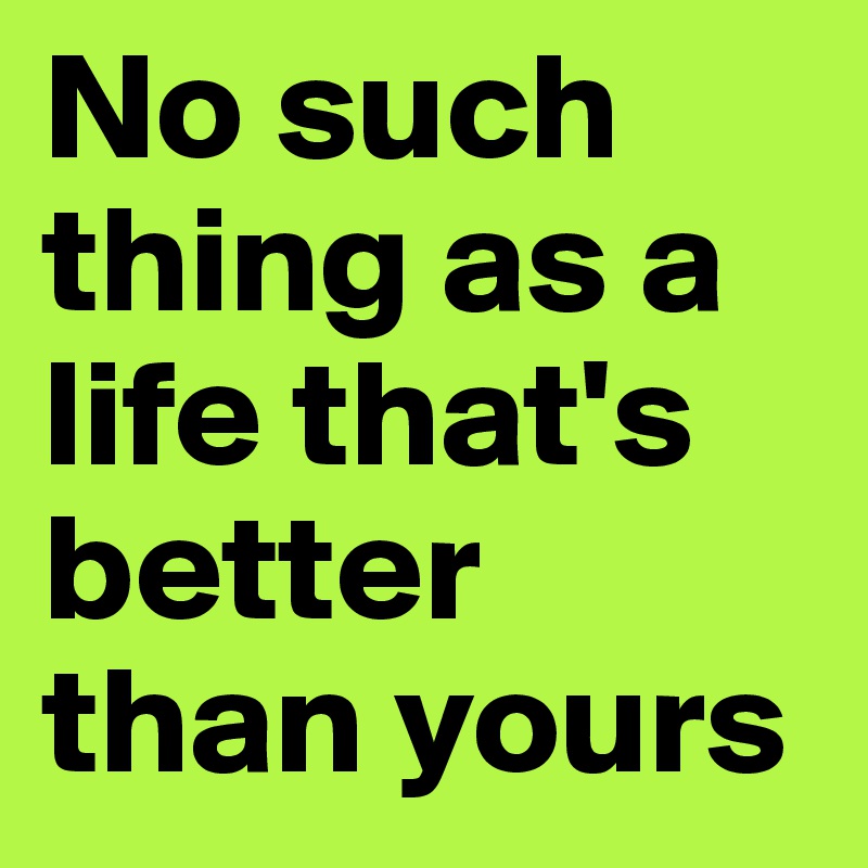 No such thing as a life that's better than yours