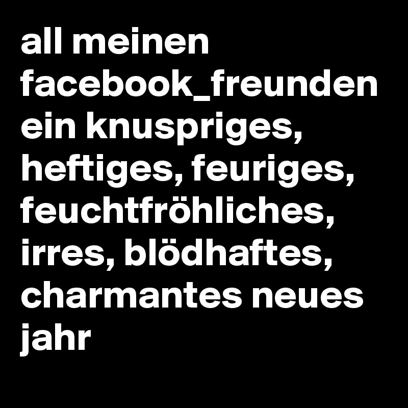 all meinen facebook_freunden ein knuspriges, heftiges, feuriges, feuchtfröhliches, irres, blödhaftes, charmantes neues jahr