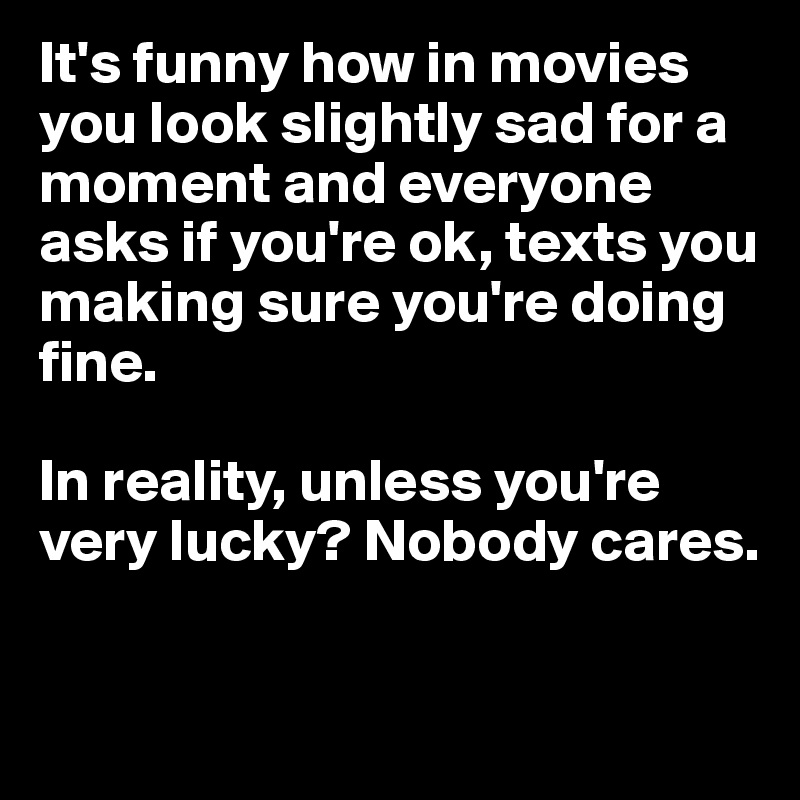 It's funny how in movies you look slightly sad for a moment and everyone asks if you're ok, texts you making sure you're doing fine.

In reality, unless you're very lucky? Nobody cares.

