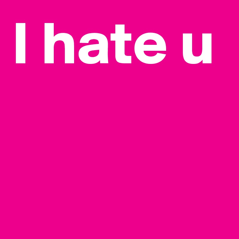 I hate u 