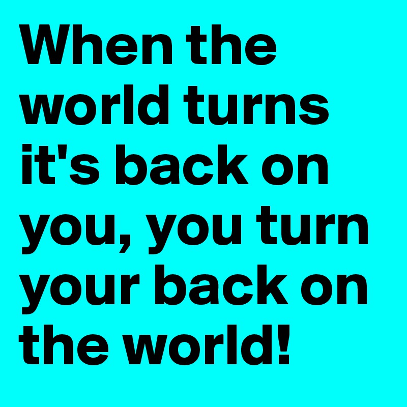 When the world turns it's back on you, you turn your back on the world!