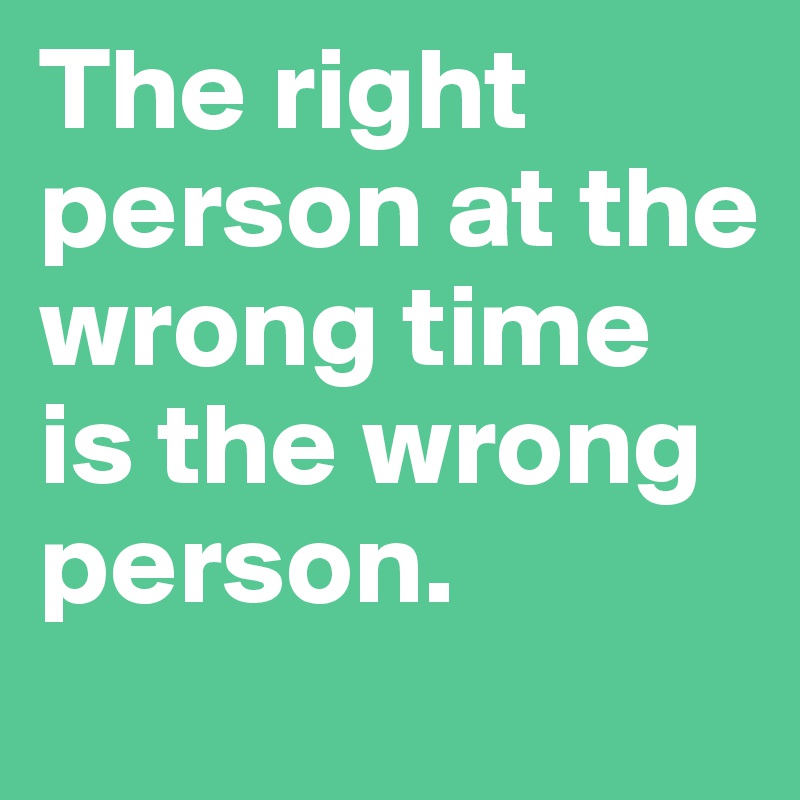 The right person at the wrong time is the wrong person. 
