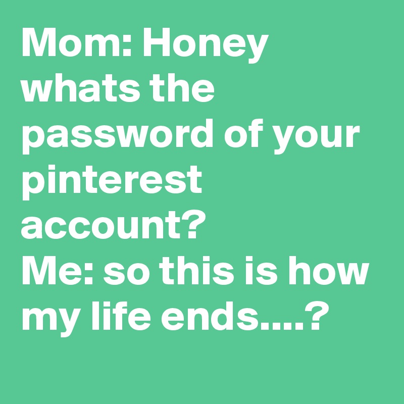 Mom: Honey whats the password of your pinterest account?
Me: so this is how my life ends....?