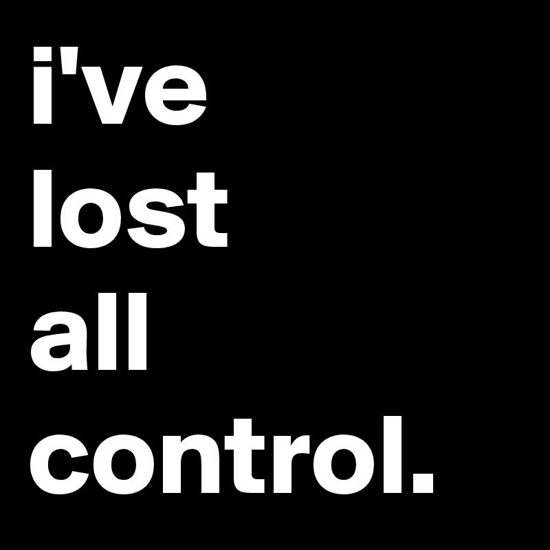 i've 
lost
all
control.