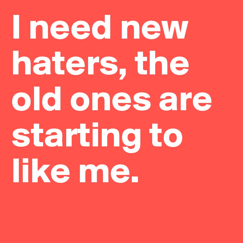 I need new haters, the old ones are starting to like me.
