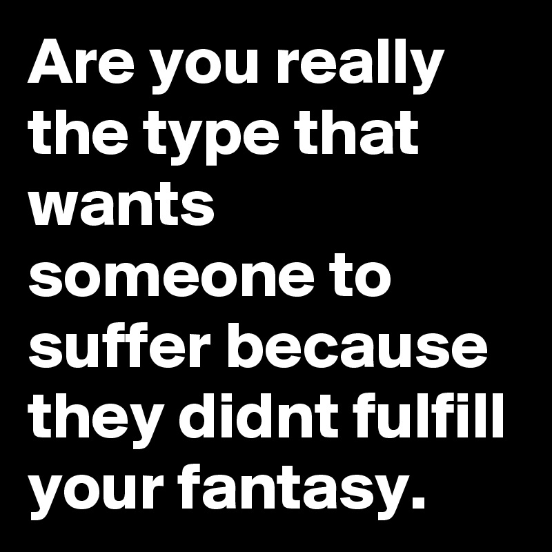 Are you really the type that wants someone to suffer because they didnt fulfill your fantasy. 
