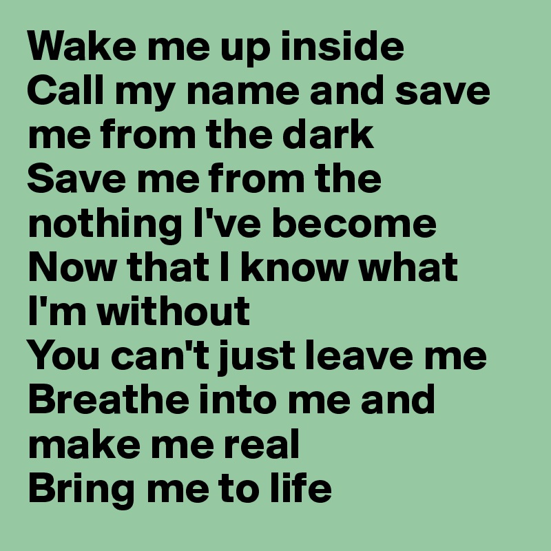 Wake me up inside
Call my name and save me from the dark
Save me from the nothing I've become
Now that I know what I'm without
You can't just leave me
Breathe into me and make me real
Bring me to life