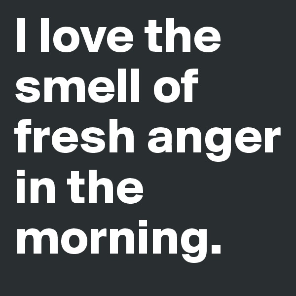 I love the smell of fresh anger in the morning.