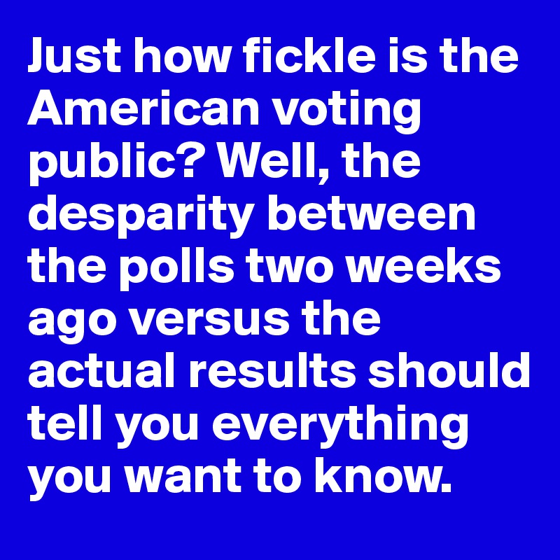 Just how fickle is the American voting public? Well, the desparity between the polls two weeks ago versus the actual results should tell you everything you want to know.