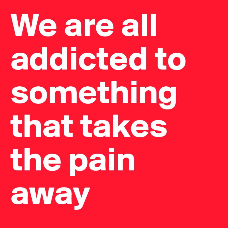 We are all addicted to something that takes the pain away