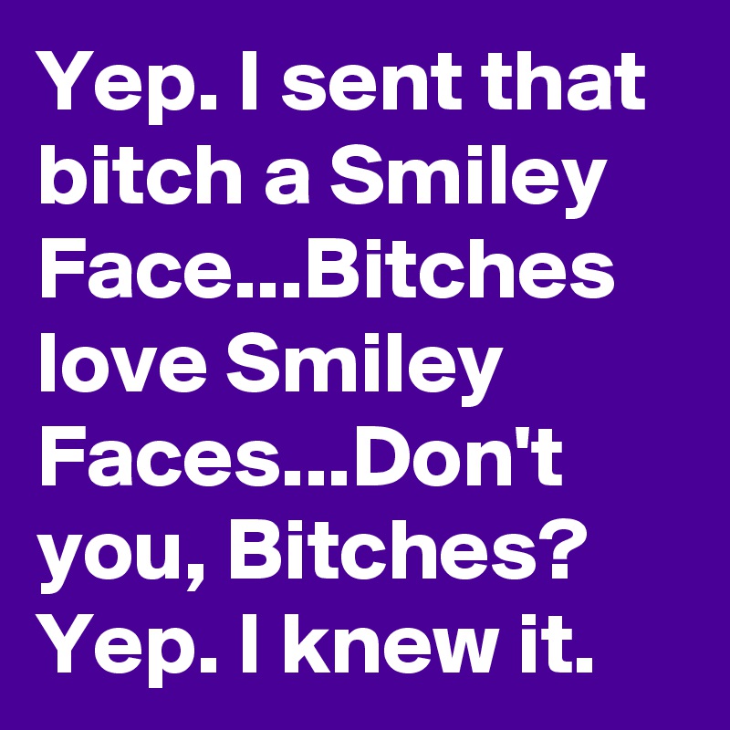 Yep. I sent that bitch a Smiley Face...Bitches love Smiley Faces...Don't you, Bitches? Yep. I knew it.