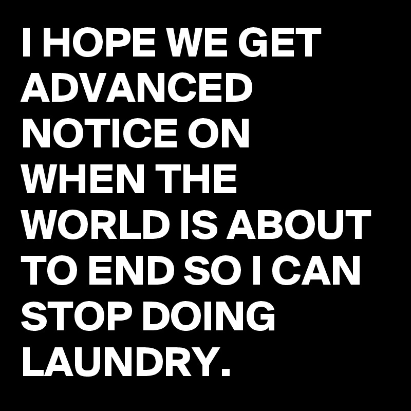 I HOPE WE GET ADVANCED NOTICE ON WHEN THE WORLD IS ABOUT TO END SO I CAN STOP DOING LAUNDRY.