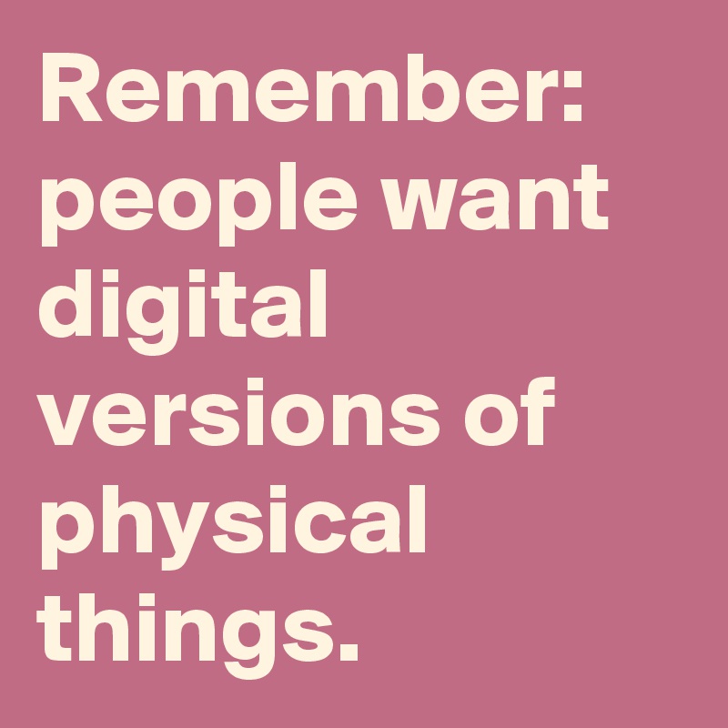 Remember: people want digital versions of physical things.