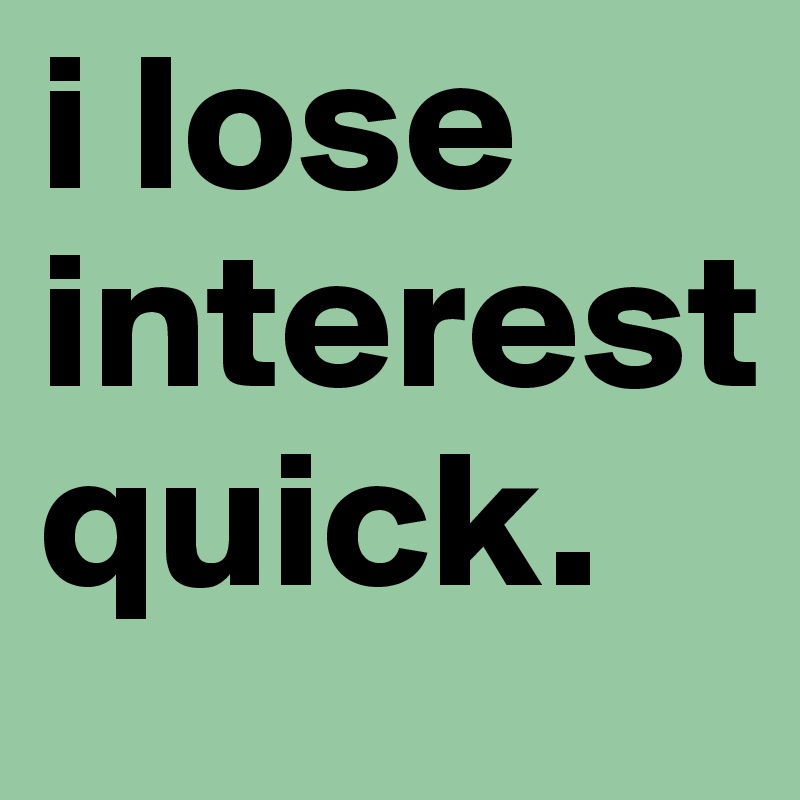 i lose interest quick. 