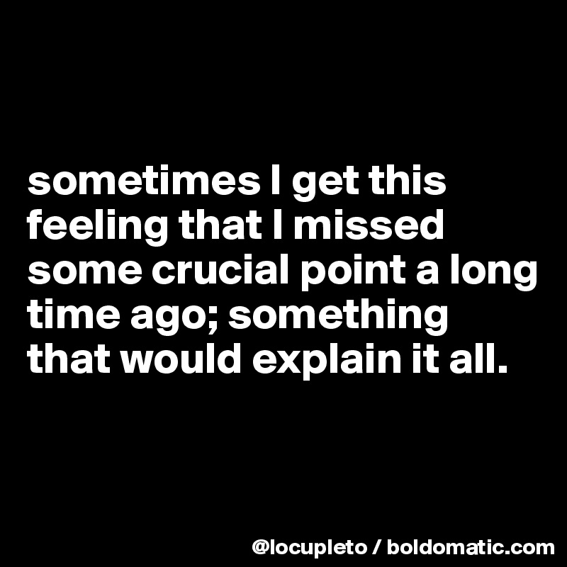 


sometimes I get this feeling that I missed some crucial point a long time ago; something that would explain it all.


