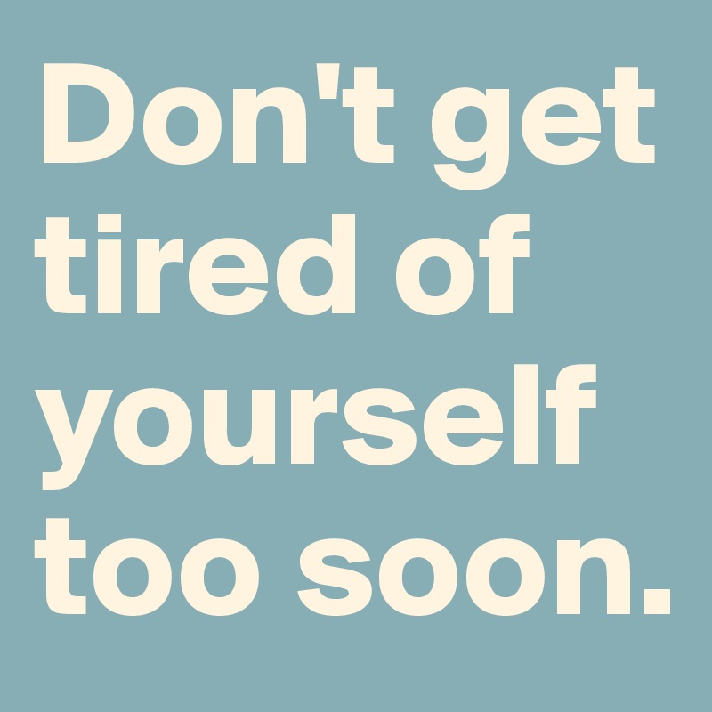 Don't get tired of yourself too soon.