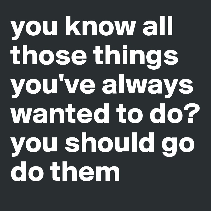 you know all those things you've always wanted to do?
you should go do them