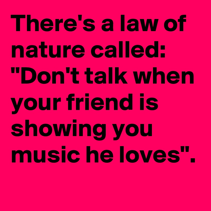 There's a law of nature called: "Don't talk when your friend is showing you music he loves".