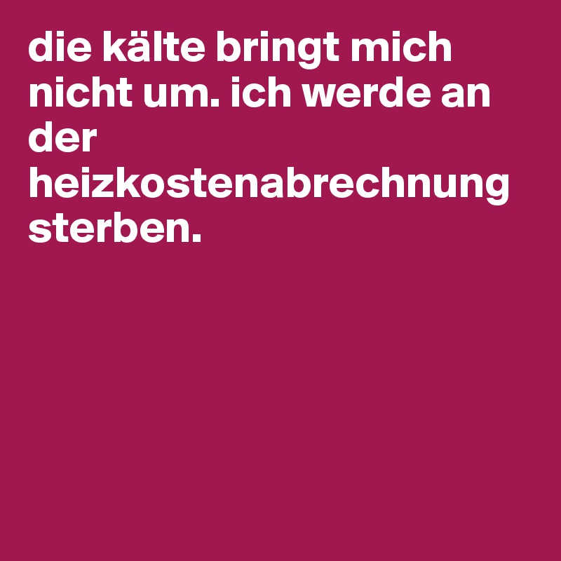 die kälte bringt mich nicht um. ich werde an der heizkostenabrechnung sterben. 





