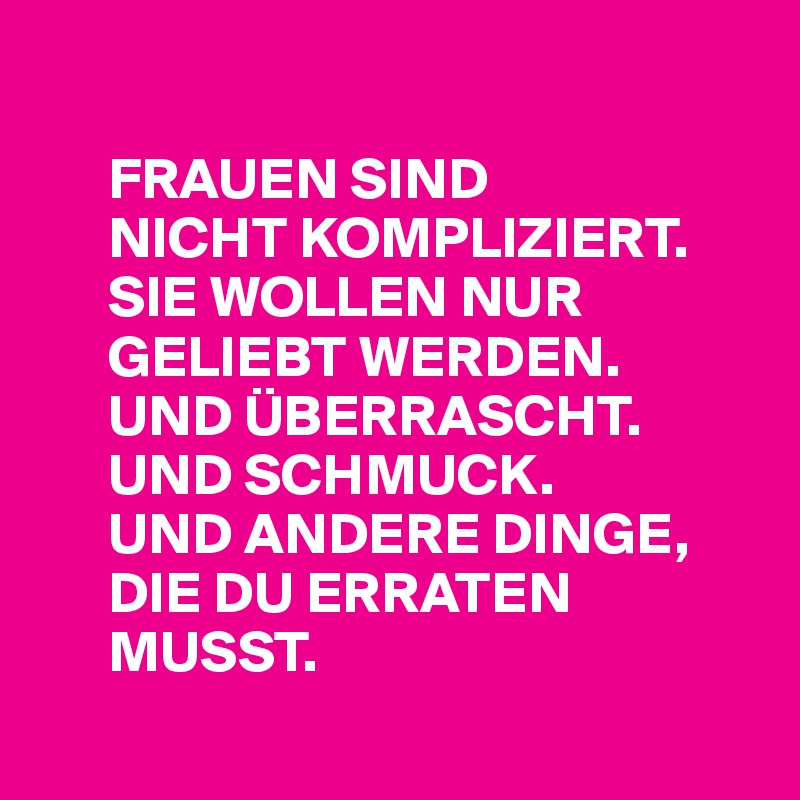 

      FRAUEN SIND 
      NICHT KOMPLIZIERT. 
      SIE WOLLEN NUR  
      GELIEBT WERDEN.   
      UND ÜBERRASCHT.  
      UND SCHMUCK. 
      UND ANDERE DINGE,    
      DIE DU ERRATEN  
      MUSST. 
