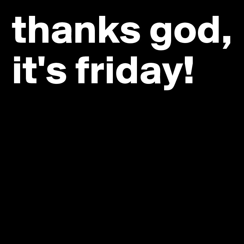 thanks god, it's friday!


