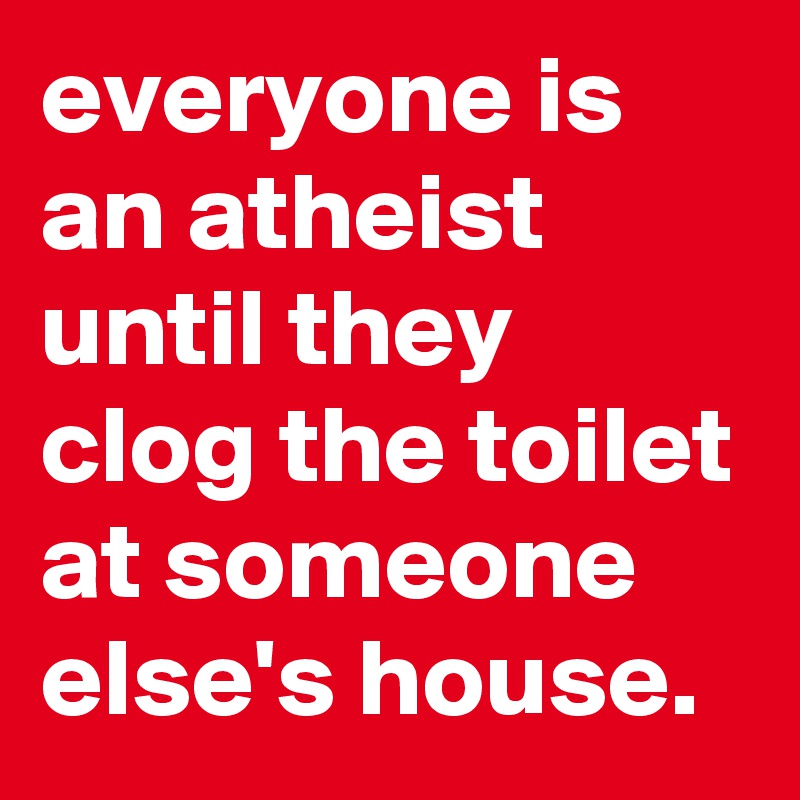 everyone is an atheist until they clog the toilet at someone else's house.