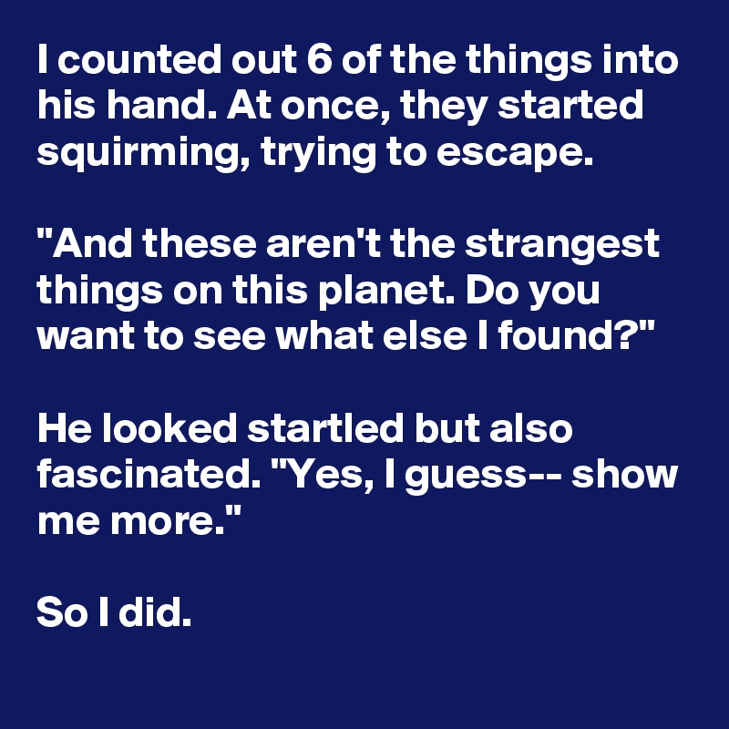 I counted out 6 of the things into his hand. At once, they started squirming, trying to escape.

"And these aren't the strangest things on this planet. Do you want to see what else I found?"

He looked startled but also fascinated. "Yes, I guess-- show me more."

So I did.