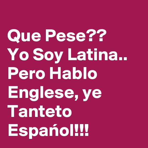 
Que Pese??
Yo Soy Latina..
Pero Hablo Englese, ye Tanteto Espanol!!!