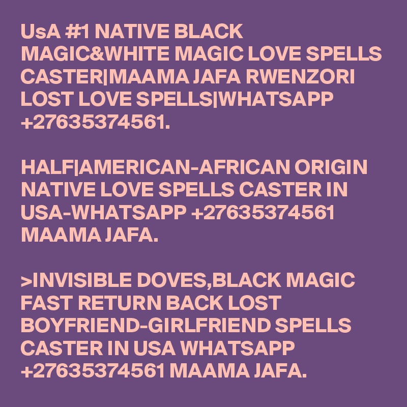 UsA #1 NATIVE BLACK MAGIC&WHITE MAGIC LOVE SPELLS CASTER|MAAMA JAFA RWENZORI LOST LOVE SPELLS|WHATSAPP +27635374561.

HALF|AMERICAN-AFRICAN ORIGIN NATIVE LOVE SPELLS CASTER IN USA-WHATSAPP +27635374561 MAAMA JAFA. 

>INVISIBLE DOVES,BLACK MAGIC FAST RETURN BACK LOST BOYFRIEND-GIRLFRIEND SPELLS CASTER IN USA WHATSAPP +27635374561 MAAMA JAFA.  