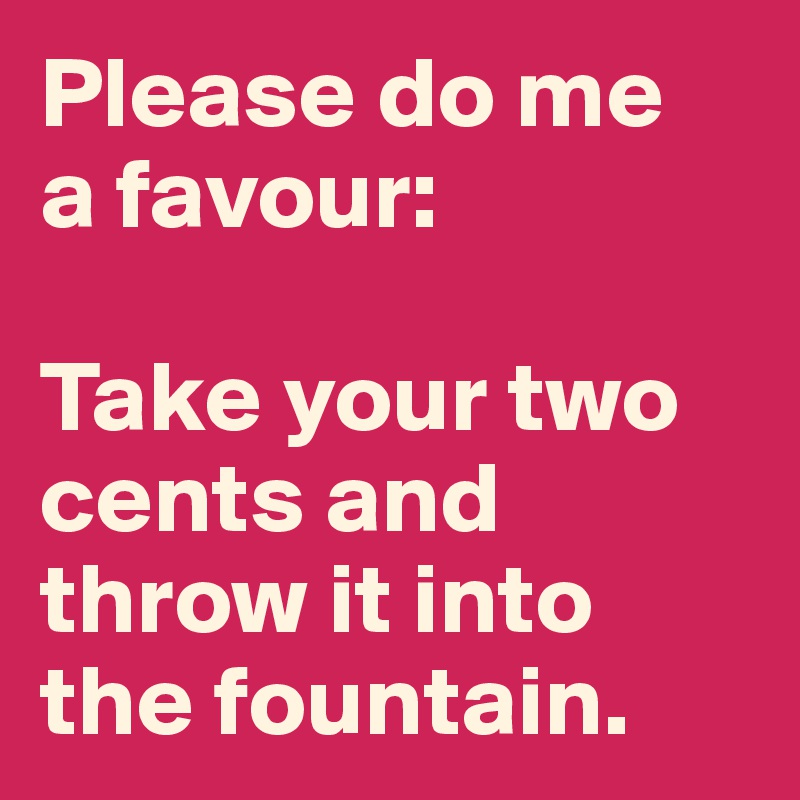 Please do me
a favour: 

Take your two cents and throw it into the fountain.