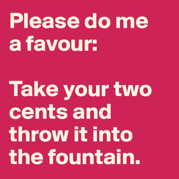 Please do me
a favour: 

Take your two cents and throw it into the fountain.