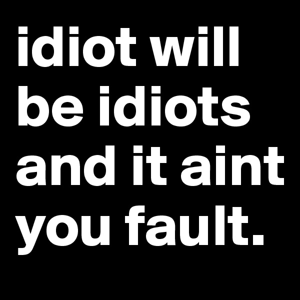 idiot will be idiots
and it aint you fault.