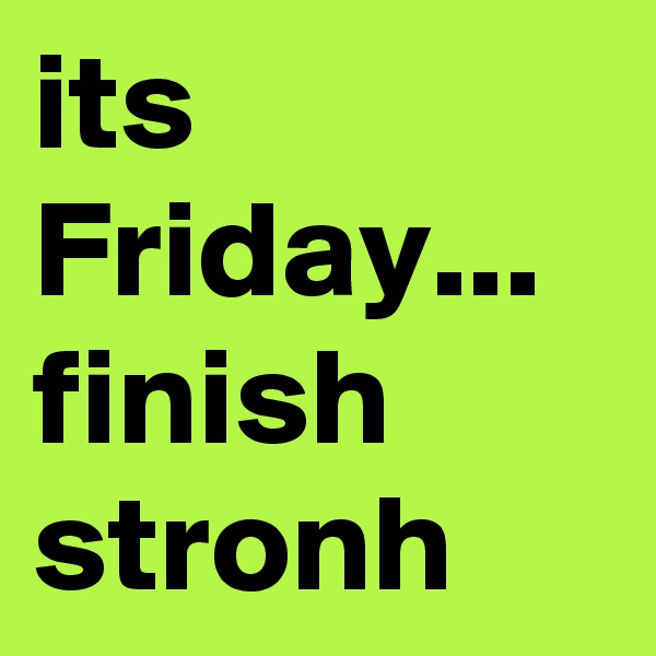 its Friday...
finish stronh