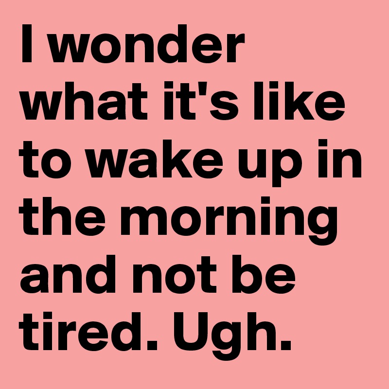 I wonder what it's like to wake up in the morning and not be tired. Ugh. 