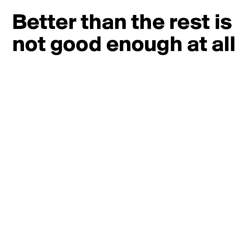 Better than the rest is not good enough at all







