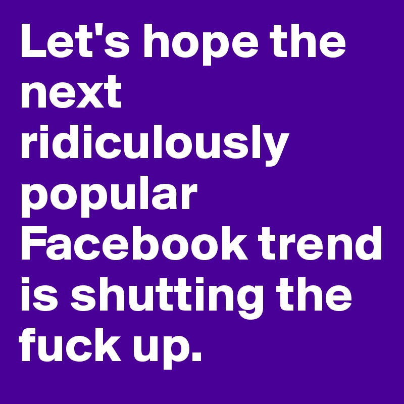 Let's hope the next ridiculously popular Facebook trend is shutting the fuck up.