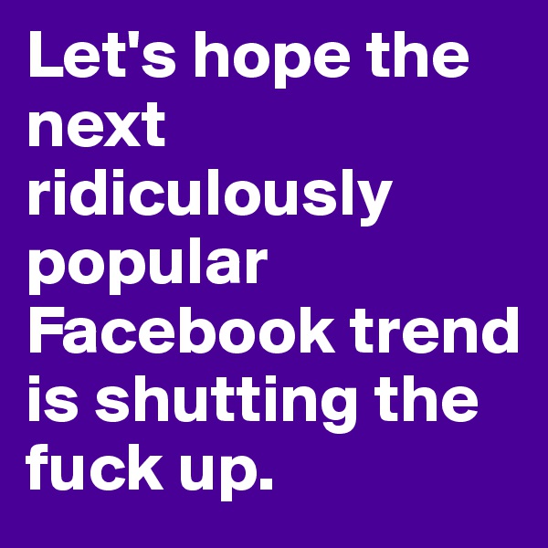 Let's hope the next ridiculously popular Facebook trend is shutting the fuck up.