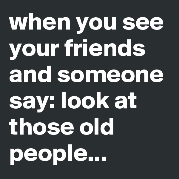 when you see your friends and someone say: look at those old people...