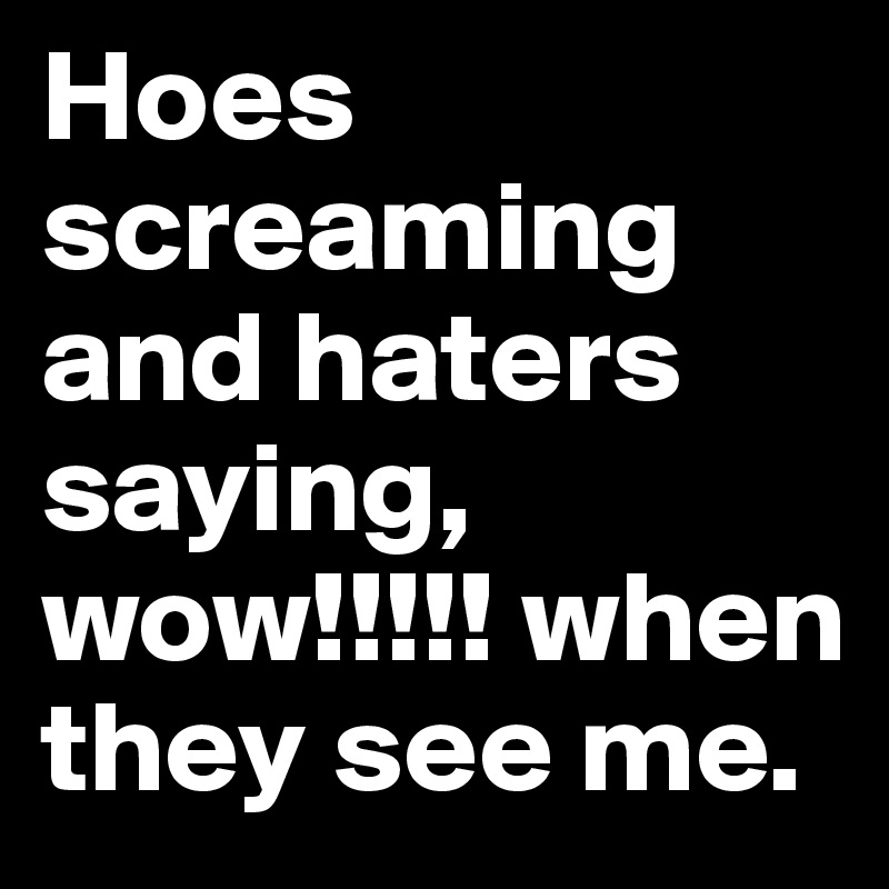 Hoes screaming and haters saying, wow!!!!! when they see me.