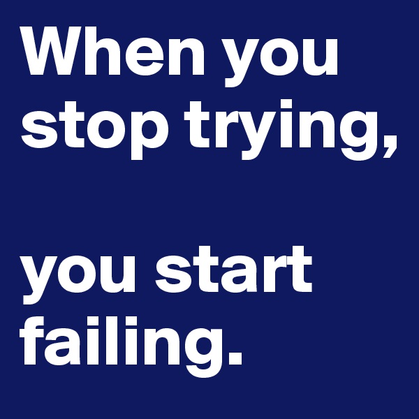 When you stop trying,

you start failing.