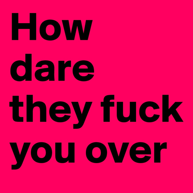 How dare they fuck you over